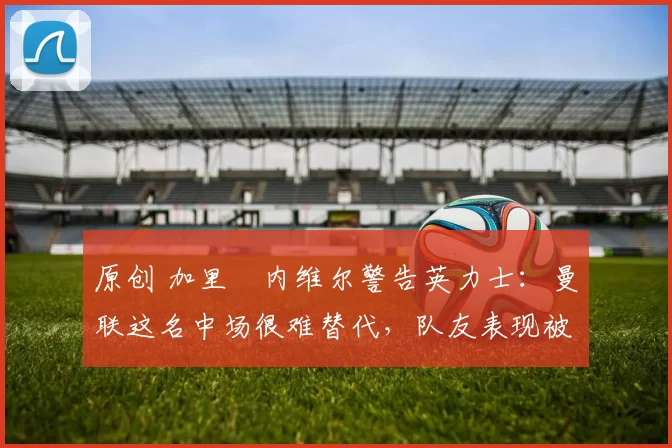 原创 加里・内维尔警告英力士：曼联这名中场很难替代，队友表现被赞 “离谱”