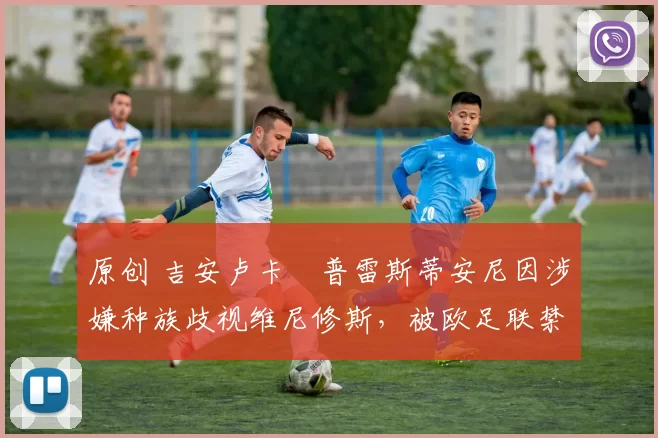 原创 吉安卢卡・普雷斯蒂安尼因涉嫌种族歧视维尼修斯，被欧足联禁赛