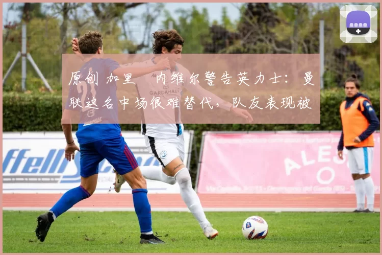 原创 加里・内维尔警告英力士:曼联这名中场很难替代,队友表现被赞 “离谱”