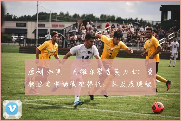 原创 加里・内维尔警告英力士:曼联这名中场很难替代,队友表现被赞 “离谱”