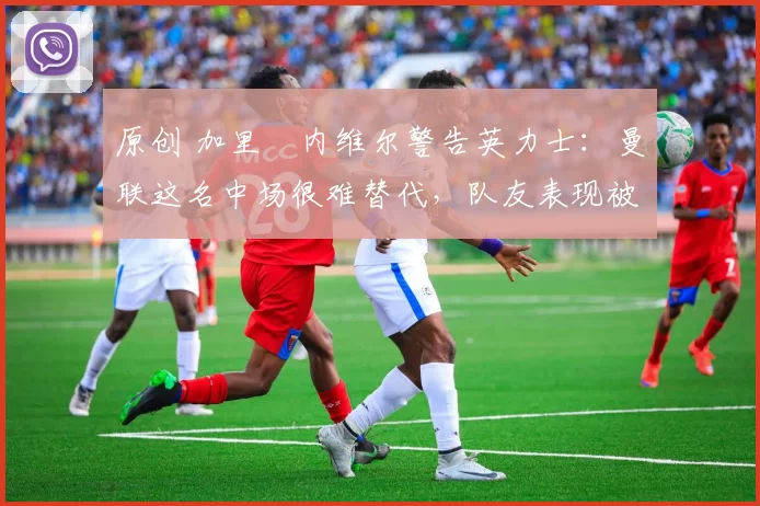 原创 加里・内维尔警告英力士:曼联这名中场很难替代,队友表现被赞 “离谱”