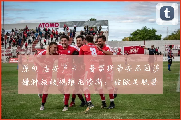 原创 吉安卢卡・普雷斯蒂安尼因涉嫌种族歧视维尼修斯，被欧足联禁赛