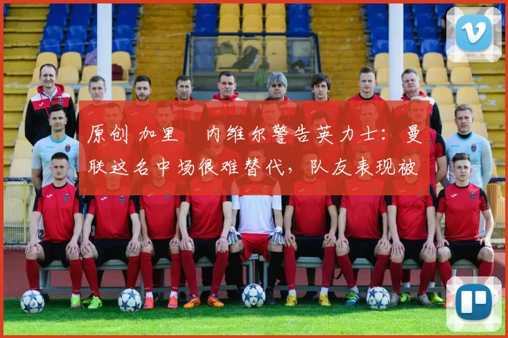 原创 加里・内维尔警告英力士：曼联这名中场很难替代，队友表现被赞 “离谱”