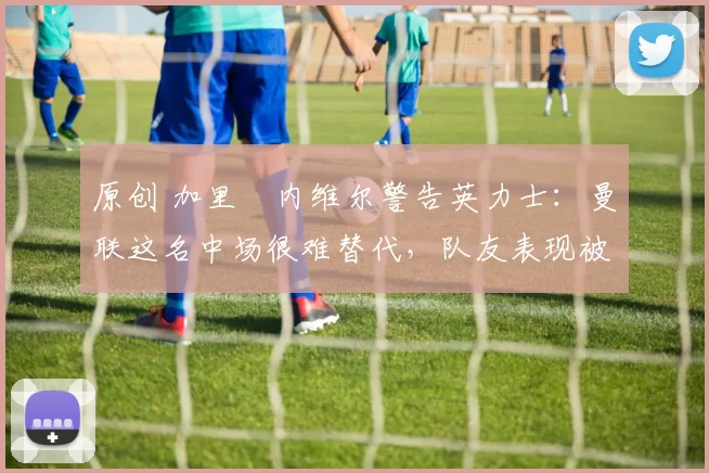 原创 加里・内维尔警告英力士:曼联这名中场很难替代,队友表现被赞 “离谱”