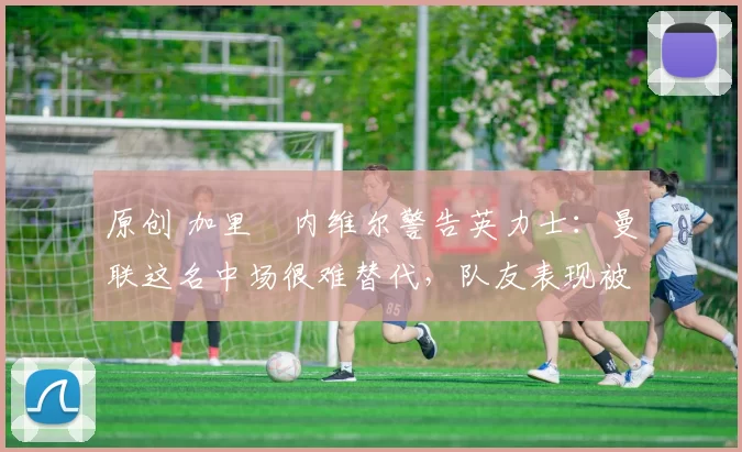 原创 加里・内维尔警告英力士：曼联这名中场很难替代，队友表现被赞 “离谱”