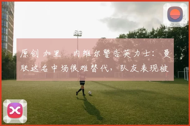 原创 加里・内维尔警告英力士：曼联这名中场很难替代，队友表现被赞 “离谱”