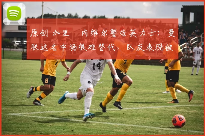 原创 加里・内维尔警告英力士：曼联这名中场很难替代，队友表现被赞 “离谱”