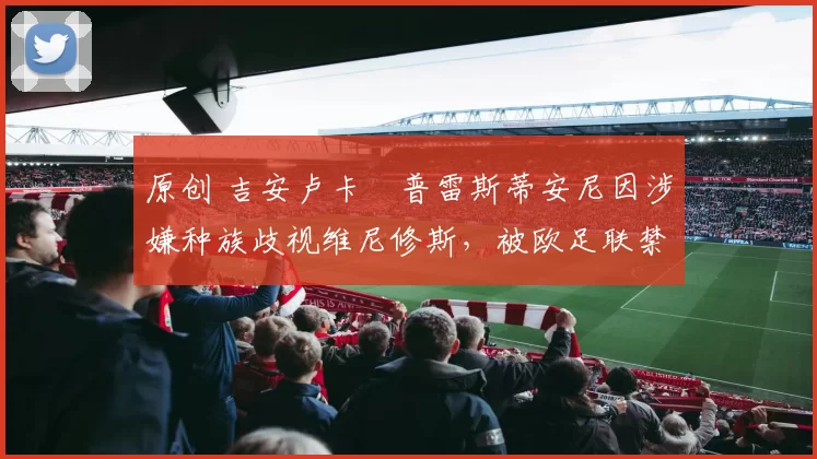 原创 吉安卢卡・普雷斯蒂安尼因涉嫌种族歧视维尼修斯,被欧足联禁赛