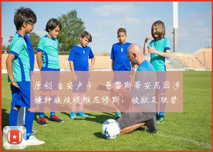 原创 吉安卢卡・普雷斯蒂安尼因涉嫌种族歧视维尼修斯，被欧足联禁赛