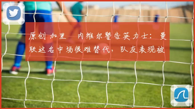 原创 加里・内维尔警告英力士：曼联这名中场很难替代，队友表现被赞 “离谱”