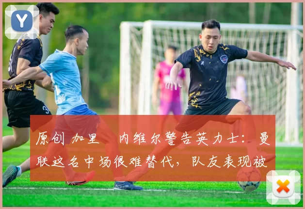 原创 加里・内维尔警告英力士：曼联这名中场很难替代，队友表现被赞 “离谱”
