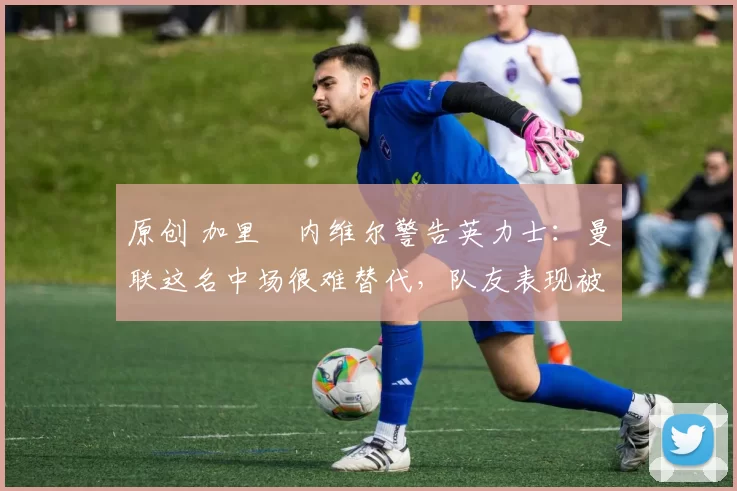 原创 加里・内维尔警告英力士:曼联这名中场很难替代,队友表现被赞 “离谱”