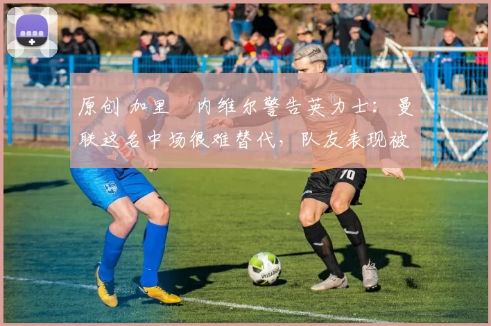 原创 加里・内维尔警告英力士：曼联这名中场很难替代，队友表现被赞 “离谱”