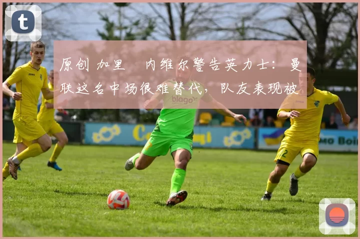 原创 加里・内维尔警告英力士：曼联这名中场很难替代，队友表现被赞 “离谱”
