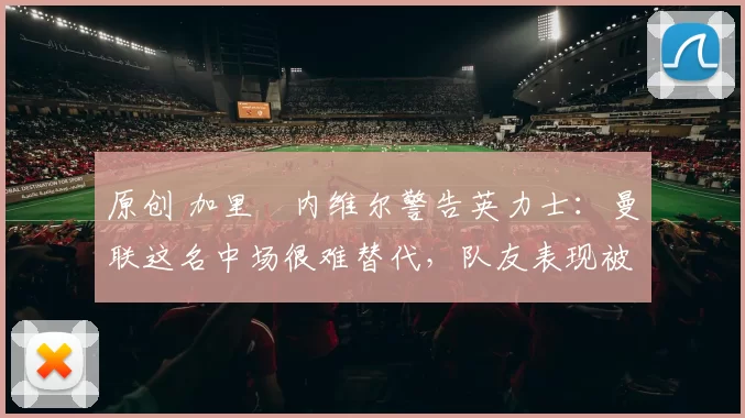 原创 加里・内维尔警告英力士:曼联这名中场很难替代,队友表现被赞 “离谱”