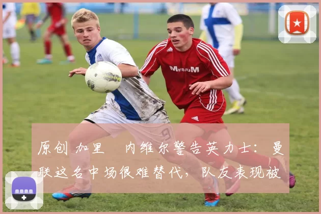 原创 加里・内维尔警告英力士：曼联这名中场很难替代，队友表现被赞 “离谱”