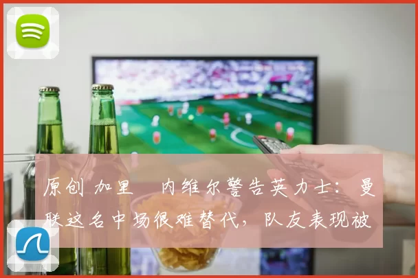 原创 加里・内维尔警告英力士：曼联这名中场很难替代，队友表现被赞 “离谱”