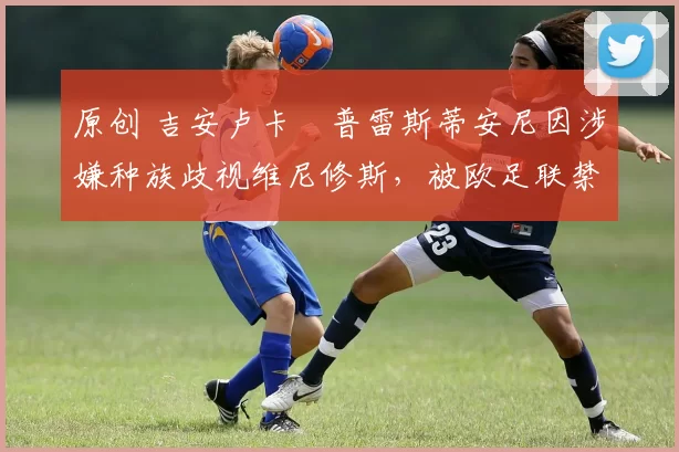 原创 吉安卢卡・普雷斯蒂安尼因涉嫌种族歧视维尼修斯，被欧足联禁赛