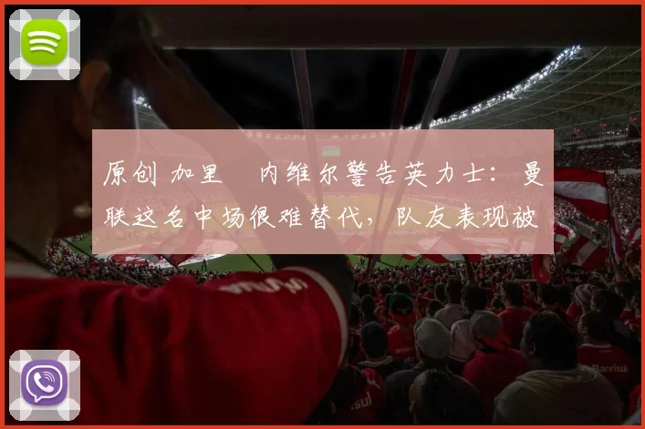 原创 加里・内维尔警告英力士:曼联这名中场很难替代,队友表现被赞 “离谱”