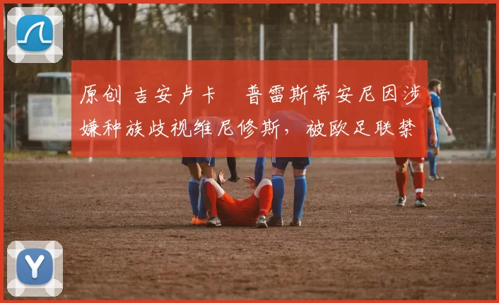 原创 吉安卢卡・普雷斯蒂安尼因涉嫌种族歧视维尼修斯，被欧足联禁赛