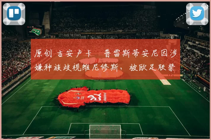 原创 吉安卢卡・普雷斯蒂安尼因涉嫌种族歧视维尼修斯，被欧足联禁赛