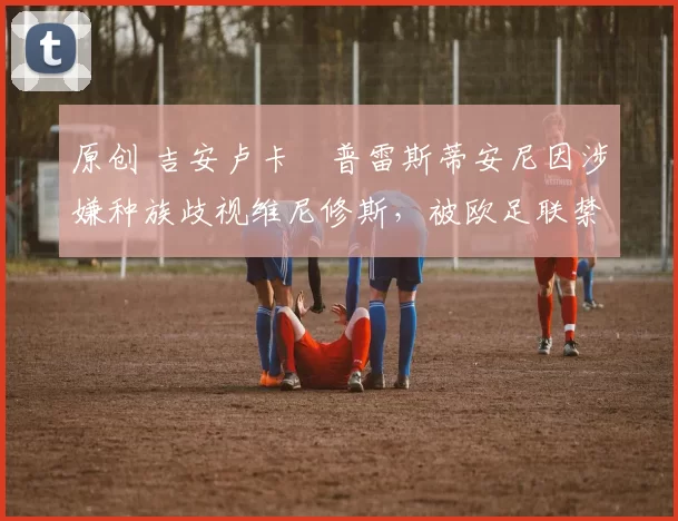 原创 吉安卢卡・普雷斯蒂安尼因涉嫌种族歧视维尼修斯，被欧足联禁赛