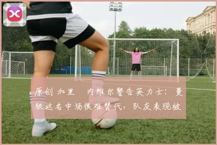 原创 加里・内维尔警告英力士：曼联这名中场很难替代，队友表现被赞 “离谱”