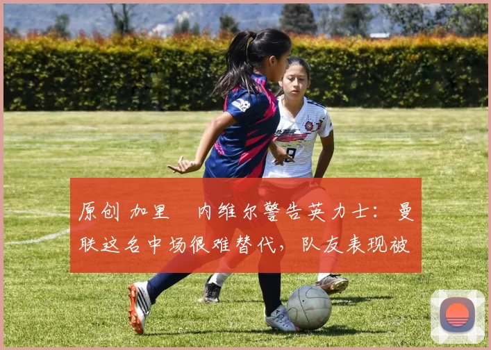 原创 加里・内维尔警告英力士：曼联这名中场很难替代，队友表现被赞 “离谱”