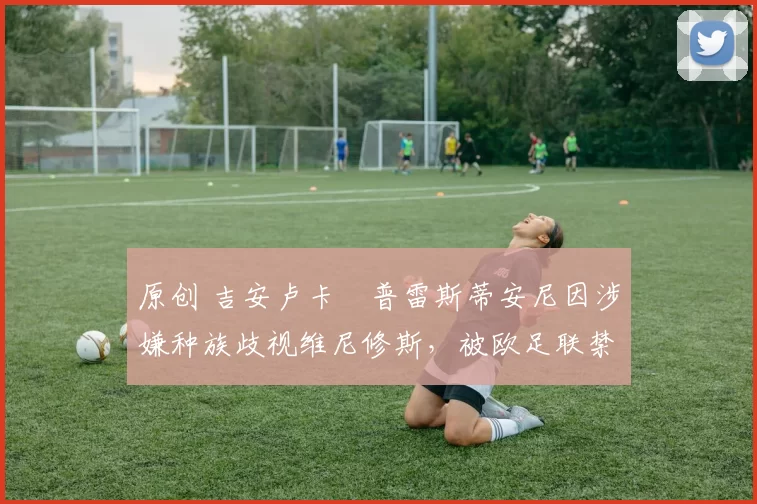 原创 吉安卢卡・普雷斯蒂安尼因涉嫌种族歧视维尼修斯，被欧足联禁赛