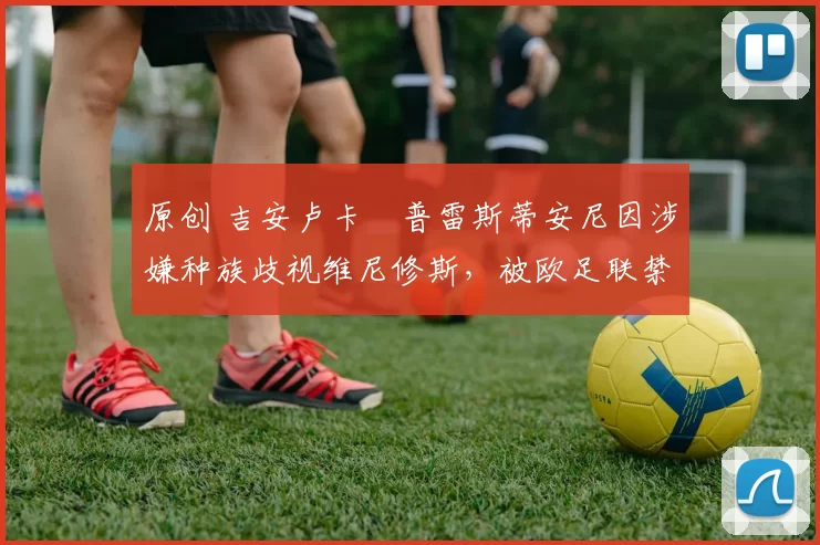 原创 吉安卢卡・普雷斯蒂安尼因涉嫌种族歧视维尼修斯,被欧足联禁赛