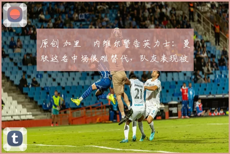 原创 加里・内维尔警告英力士：曼联这名中场很难替代，队友表现被赞 “离谱”