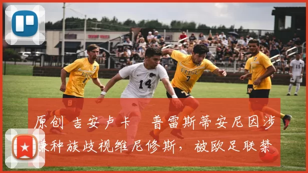 原创 吉安卢卡・普雷斯蒂安尼因涉嫌种族歧视维尼修斯，被欧足联禁赛