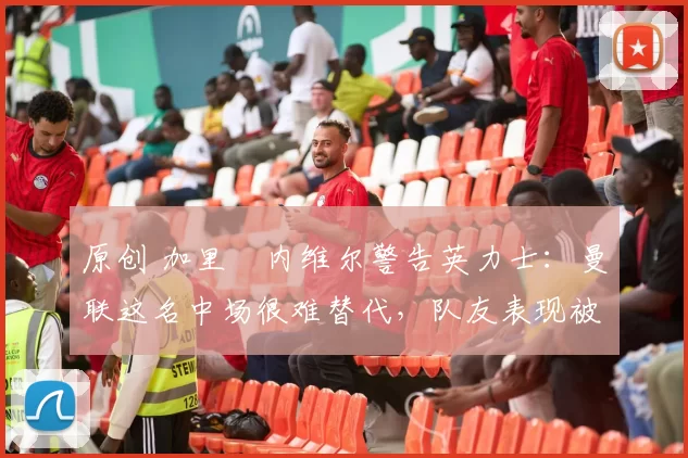 原创 加里・内维尔警告英力士:曼联这名中场很难替代,队友表现被赞 “离谱”