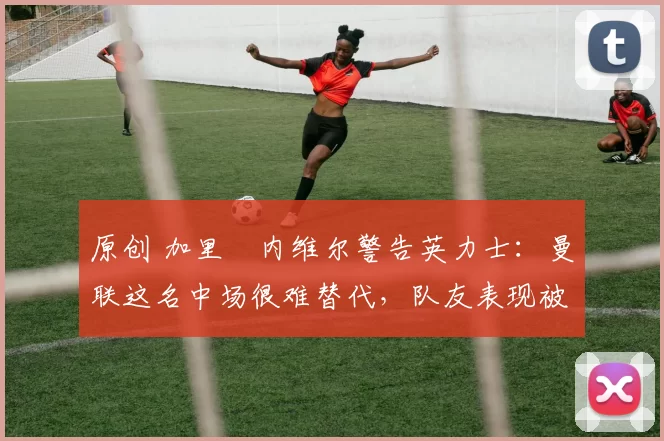原创 加里・内维尔警告英力士:曼联这名中场很难替代,队友表现被赞 “离谱”