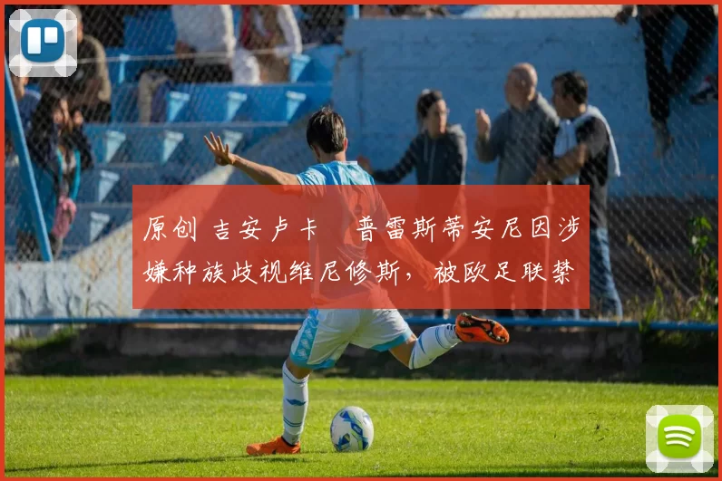 原创 吉安卢卡・普雷斯蒂安尼因涉嫌种族歧视维尼修斯，被欧足联禁赛