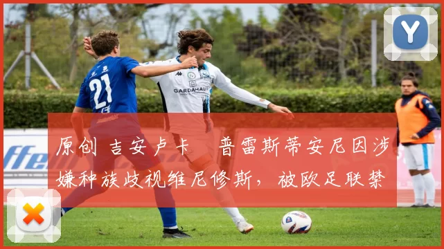原创 吉安卢卡・普雷斯蒂安尼因涉嫌种族歧视维尼修斯,被欧足联禁赛