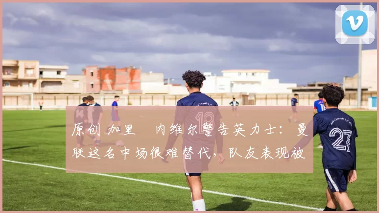 原创 加里・内维尔警告英力士:曼联这名中场很难替代,队友表现被赞 “离谱”