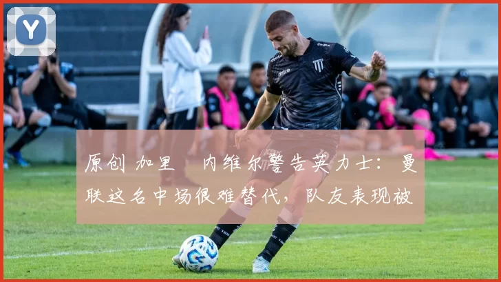 原创 加里・内维尔警告英力士：曼联这名中场很难替代，队友表现被赞 “离谱”