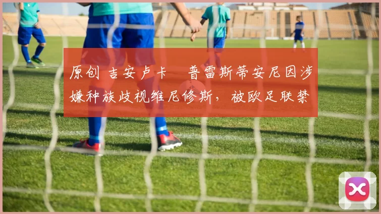 原创 吉安卢卡・普雷斯蒂安尼因涉嫌种族歧视维尼修斯，被欧足联禁赛