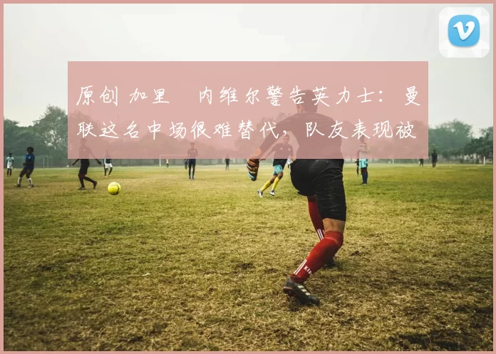 原创 加里・内维尔警告英力士：曼联这名中场很难替代，队友表现被赞 “离谱”