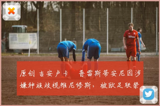 原创 吉安卢卡・普雷斯蒂安尼因涉嫌种族歧视维尼修斯，被欧足联禁赛