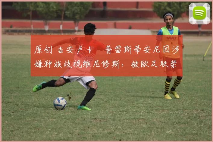 原创 吉安卢卡・普雷斯蒂安尼因涉嫌种族歧视维尼修斯,被欧足联禁赛