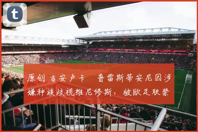 原创 吉安卢卡・普雷斯蒂安尼因涉嫌种族歧视维尼修斯，被欧足联禁赛