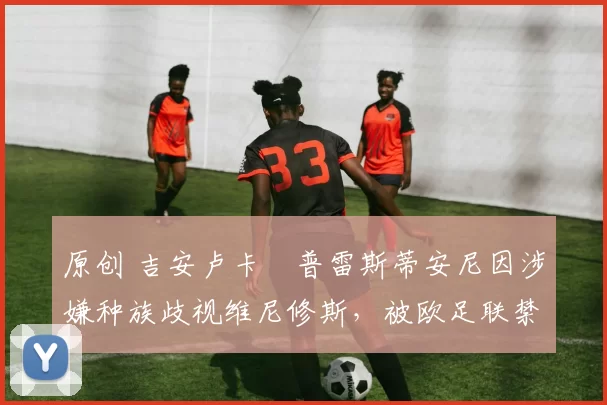 原创 吉安卢卡・普雷斯蒂安尼因涉嫌种族歧视维尼修斯，被欧足联禁赛