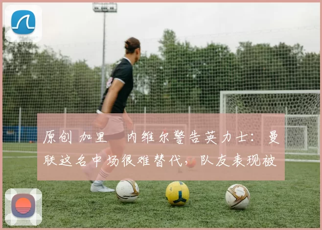 原创 加里・内维尔警告英力士:曼联这名中场很难替代,队友表现被赞 “离谱”