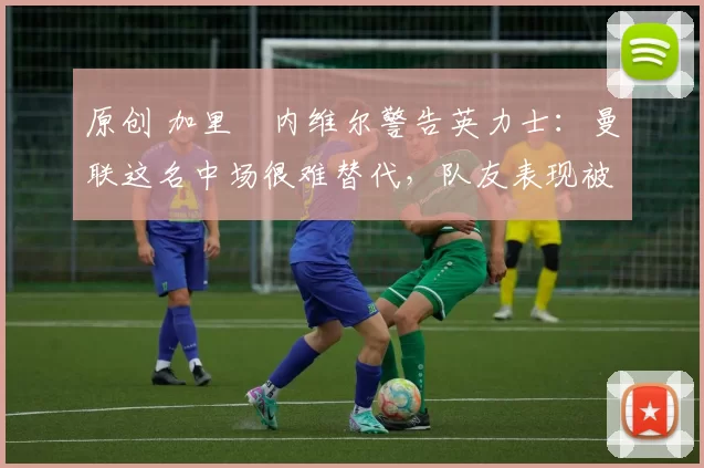 原创 加里・内维尔警告英力士：曼联这名中场很难替代，队友表现被赞 “离谱”