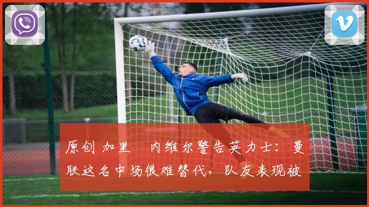 原创 加里・内维尔警告英力士：曼联这名中场很难替代，队友表现被赞 “离谱”