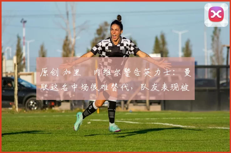 原创 加里・内维尔警告英力士：曼联这名中场很难替代，队友表现被赞 “离谱”