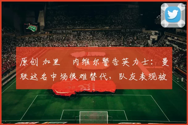 原创 加里・内维尔警告英力士：曼联这名中场很难替代，队友表现被赞 “离谱”