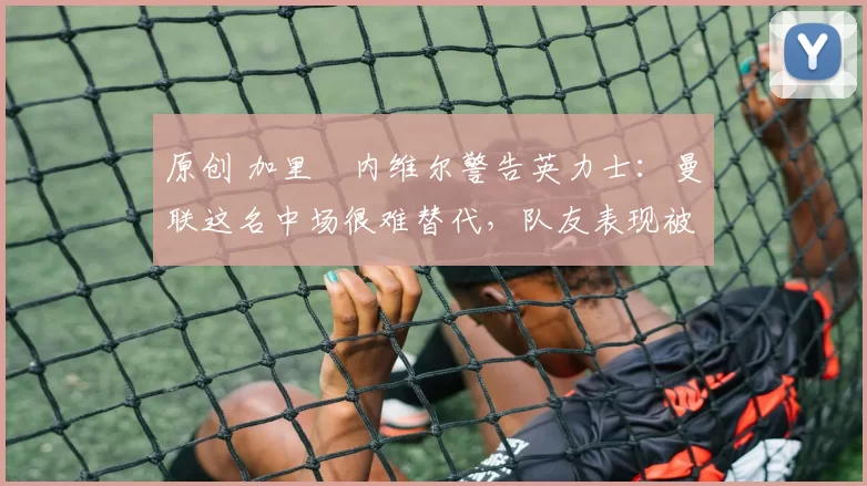 原创 加里・内维尔警告英力士:曼联这名中场很难替代,队友表现被赞 “离谱”